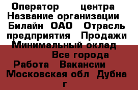 Оператор Call-центра › Название организации ­ Билайн, ОАО › Отрасль предприятия ­ Продажи › Минимальный оклад ­ 35 000 - Все города Работа » Вакансии   . Московская обл.,Дубна г.